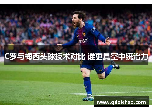C罗与梅西头球技术对比 谁更具空中统治力