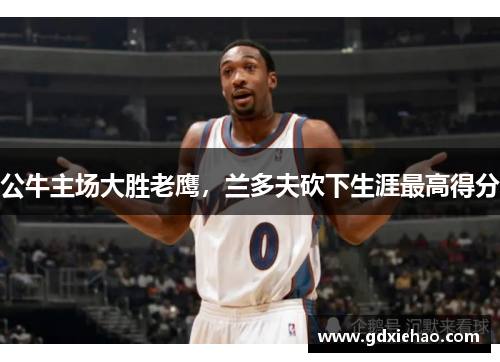 公牛主场大胜老鹰，兰多夫砍下生涯最高得分